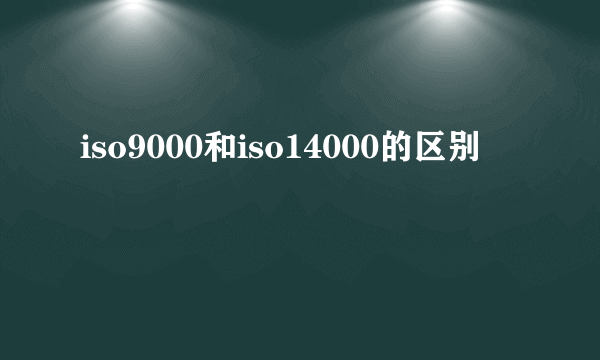 iso9000和iso14000的区别