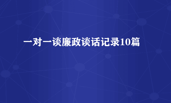 一对一谈廉政谈话记录10篇
