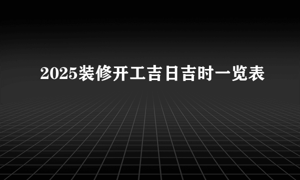 2025装修开工吉日吉时一览表