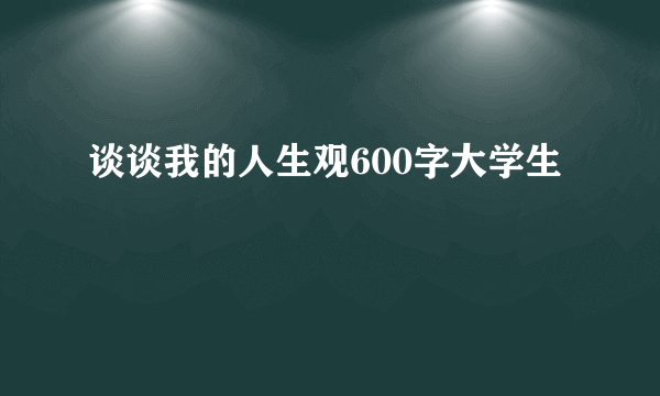 谈谈我的人生观600字大学生