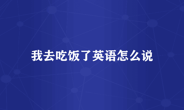 我去吃饭了英语怎么说