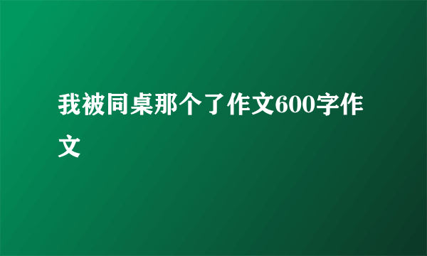 我被同桌那个了作文600字作文