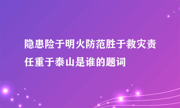 隐患险于明火防范胜于救灾责任重于泰山是谁的题词