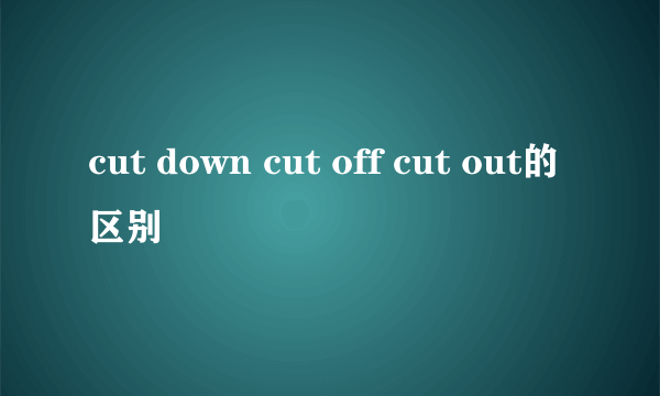 cut down cut off cut out的区别