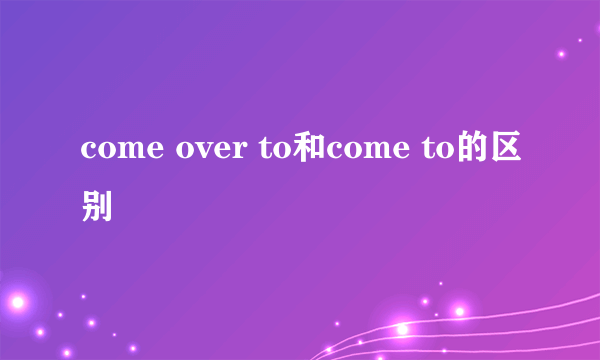 come over to和come to的区别