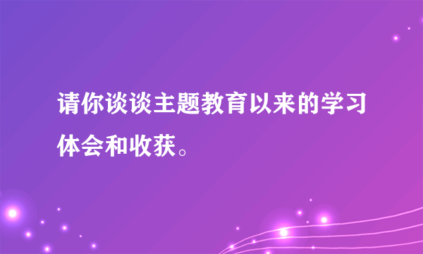 请你谈谈主题教育以来的学习体会和收获。