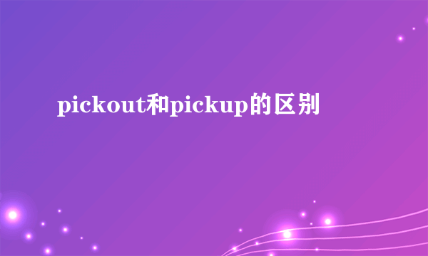 pickout和pickup的区别