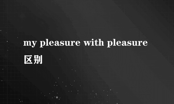 my pleasure with pleasure 区别