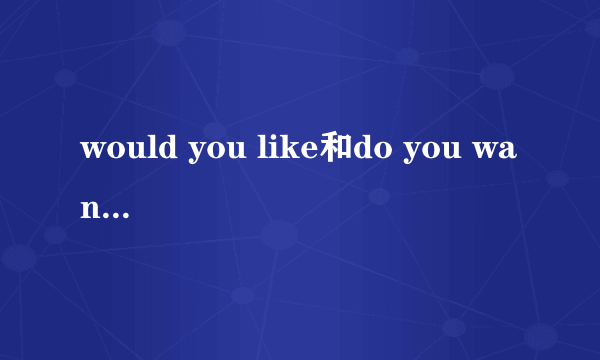 would you like和do you want的区别