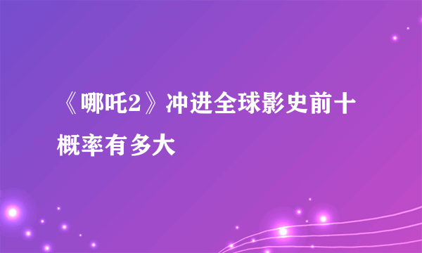 《哪吒2》冲进全球影史前十概率有多大