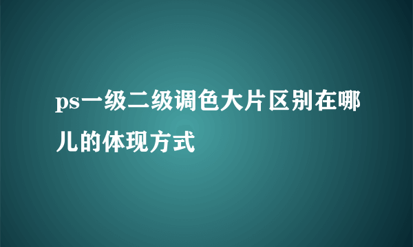 ps一级二级调色大片区别在哪儿的体现方式