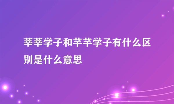 莘莘学子和芊芊学子有什么区别是什么意思