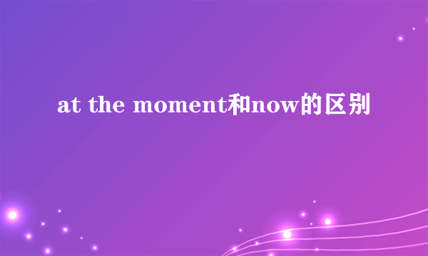 at the moment和now的区别
