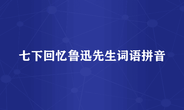 七下回忆鲁迅先生词语拼音