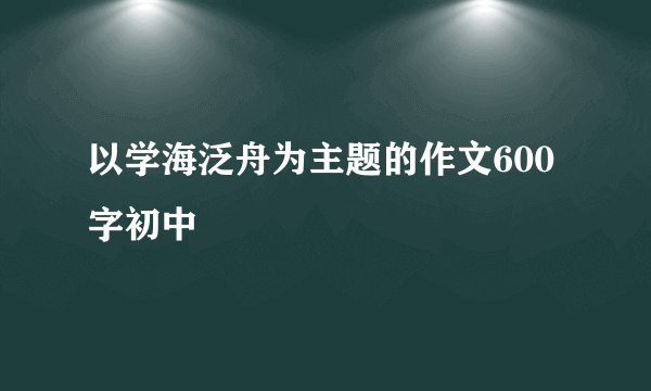 以学海泛舟为主题的作文600字初中
