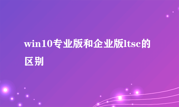 win10专业版和企业版ltsc的区别