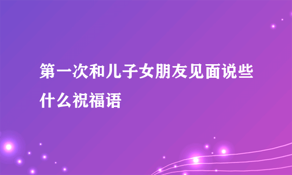 第一次和儿子女朋友见面说些什么祝福语