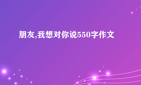 朋友,我想对你说550字作文