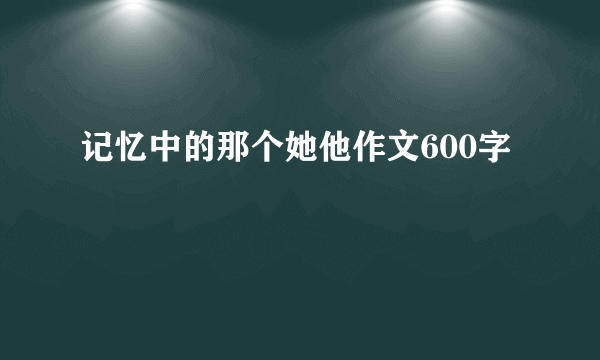 记忆中的那个她他作文600字