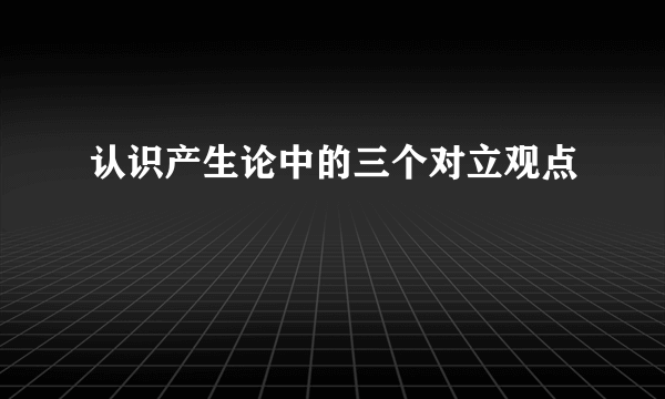 认识产生论中的三个对立观点