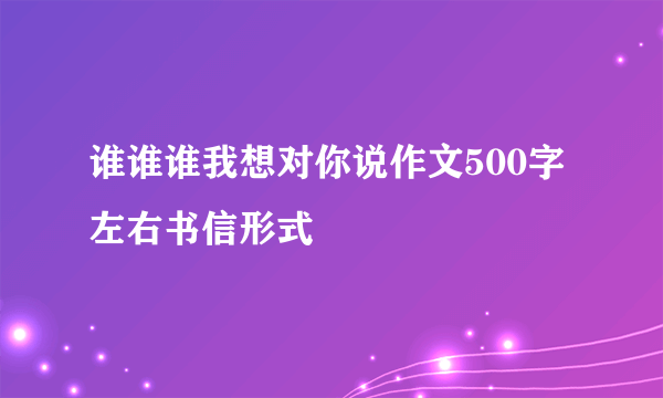 谁谁谁我想对你说作文500字左右书信形式