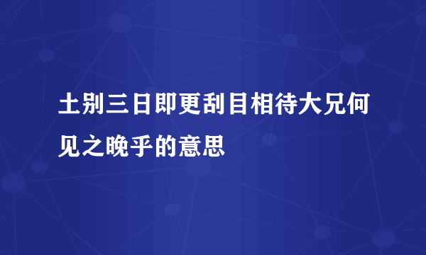 土别三日即更刮目相待大兄何见之晚乎的意思