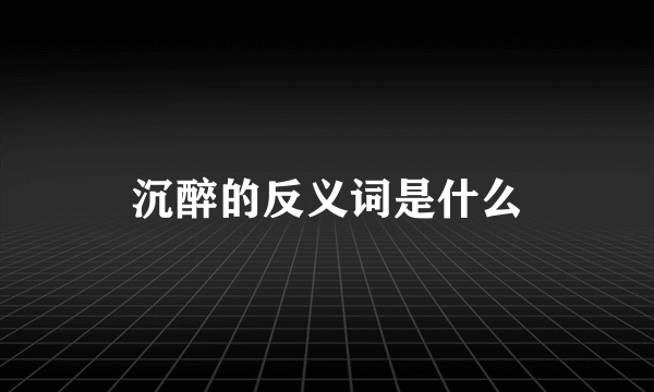 沉醉的反义词是什么