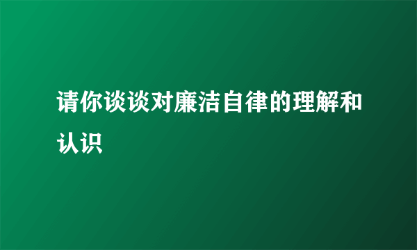 请你谈谈对廉洁自律的理解和认识