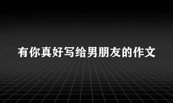 有你真好写给男朋友的作文