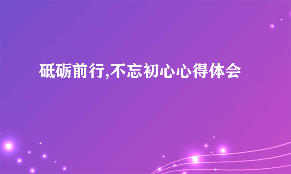砥砺前行,不忘初心心得体会