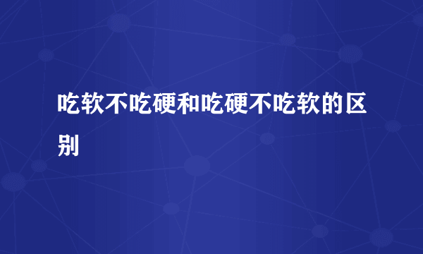 吃软不吃硬和吃硬不吃软的区别