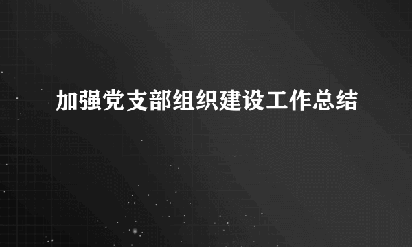 加强党支部组织建设工作总结