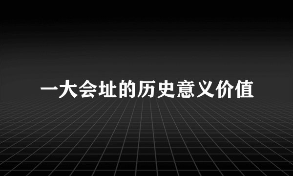一大会址的历史意义价值