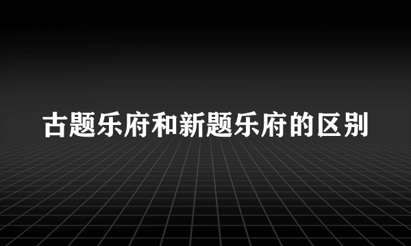 古题乐府和新题乐府的区别