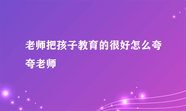 老师把孩子教育的很好怎么夸夸老师