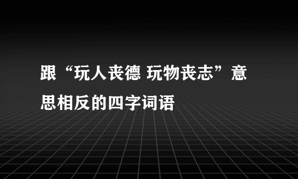 跟“玩人丧德 玩物丧志”意思相反的四字词语