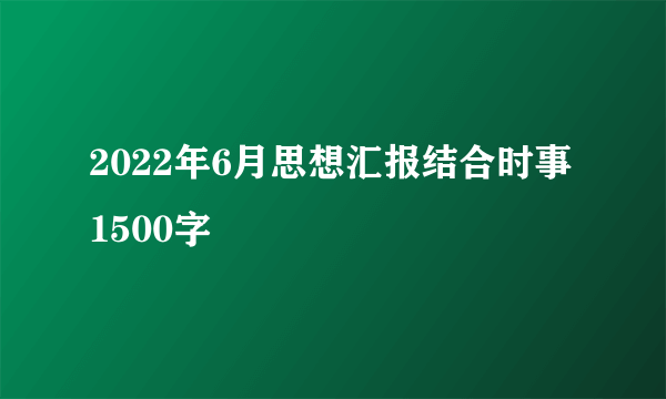 2022年6月思想汇报结合时事1500字