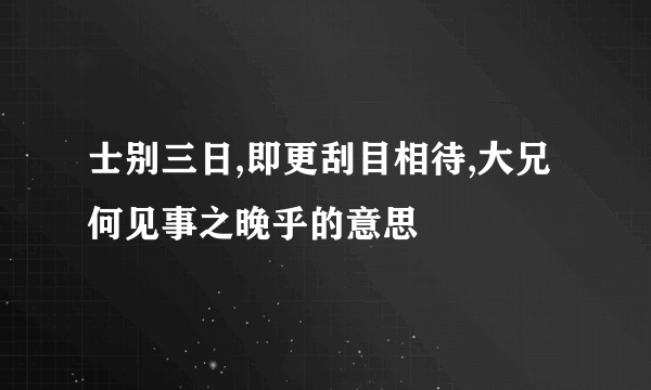 士别三日,即更刮目相待,大兄何见事之晚乎的意思