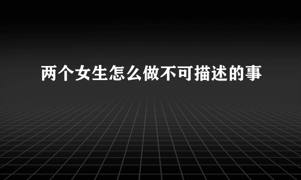 两个女生怎么做不可描述的事