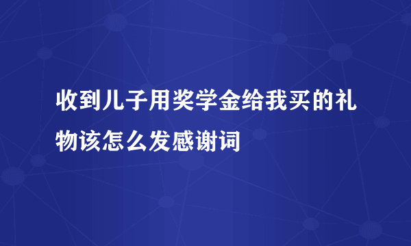 收到儿子用奖学金给我买的礼物该怎么发感谢词