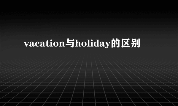 vacation与holiday的区别