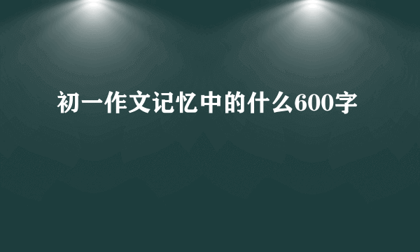 初一作文记忆中的什么600字