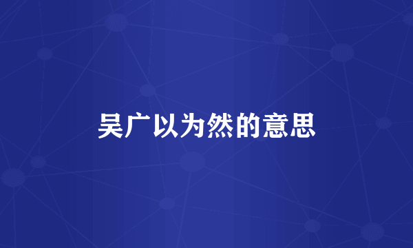 吴广以为然的意思