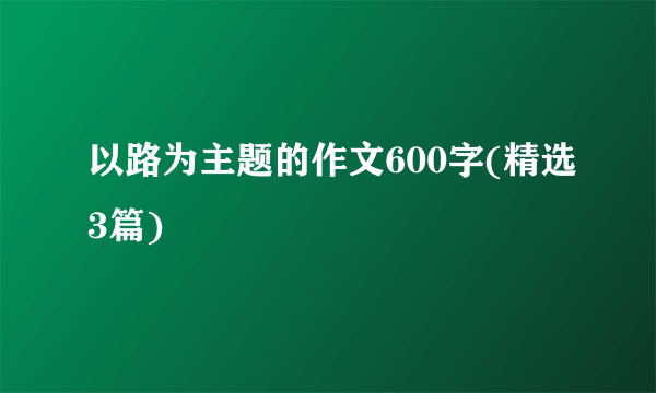 以路为主题的作文600字(精选3篇)