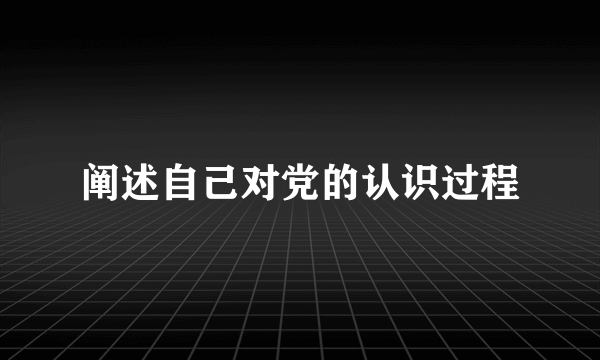 阐述自己对党的认识过程