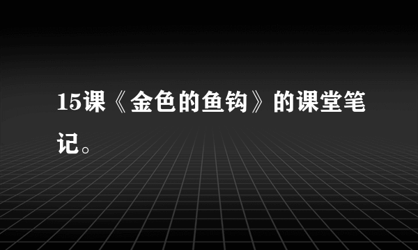 15课《金色的鱼钩》的课堂笔记。