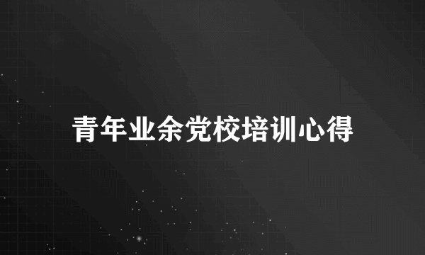 青年业余党校培训心得