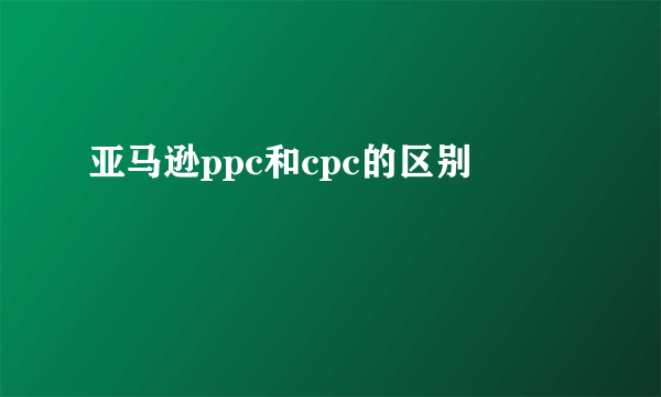 亚马逊ppc和cpc的区别