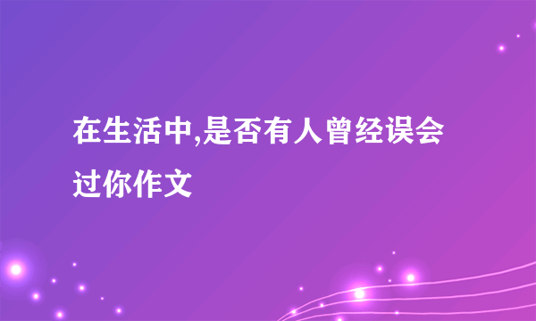 在生活中,是否有人曾经误会过你作文