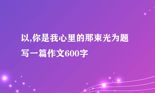 以,你是我心里的那束光为题写一篇作文600字